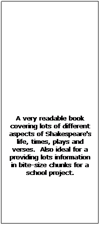 Text Box: &nbsp;
&nbsp;
&nbsp;
&nbsp;
&nbsp;
&nbsp;
&nbsp;
A very readable book covering lots of different aspects of Shakespeare's life, times, plays and verses.&nbsp; Also ideal for a providing lots information in bite-size chunks for a school project.
